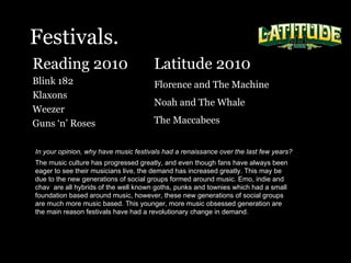 Festivals. Reading 2010  Blink 182 Klaxons Weezer  Guns ‘n’ Roses In your opinion, why have music festivals had a renaissance over the last few years?   The music culture has progressed greatly, and even though fans have always been eager to see their musicians live, the demand has increased greatly. This may be due to the new generations of social groups formed around music. Emo, indie and chav  are all hybrids of the well known goths, punks and townies which had a small foundation based around music, however, these new generations of social groups are much more music based. This younger, more music obsessed generation are the main reason festivals have had a revolutionary change in demand.   Latitude 2010 Florence and The Machine Noah and The Whale The Maccabees  