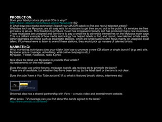 PRODUCTION: Does your label produce physical CDs or vinyl? http:// new.umusic.com/News.aspx?NewsId =182 In what ways has media technology helped your MAJOR labels to find and recruit talented artists? Websites such as Myspace, are an easy way for musicians to get their sound out to the public. It’s services are free and easy to set-up. This freedom to produce music has increased creativity and has produced many new musicians. These musicians are unsigned and only have to pay a small fee to advertise themselves on the Myspace main page. This is a brilliant example of how media technology has helped labels to find, and recruit, new talented artists easily.  Other examples are those such as local radio stations, which are small stations who focus mainly on unsigned, local talent. If Universal were to listen to one of these stations, they would pick up masses of talented artists.  MARKETING:  What marketing techniques does your Major label use to promote a new CD album or single launch? (e.g. web site, Myspace, press coverage, advertising, viral online campaigns etc.) Myspace,  Twitter, Facebook, radio & print. How does the label use Myspace to promote their artists? A dvertisements on the main pages Does the label use online forums, message boards, gig reviews etc to promote the band? These are all available, but whether they have been set up by the label itself or the fans is not clear. Does the label have a You Tube account? If so what is featured (music videos, interviews etc) Universal also has a shared partnership with Vevo – a music video and entertainment website. What press, TV coverage can you find about the bands signed to the label? http://www.umusic.co.uk/News/ 