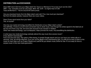 DISTRIBUTION and EXCHANGE:   Does HMV stock CDs from your Major label? Do Tesco’s or Morrison’s? If so how much are the CDs? HMV – Yes, examples such as Lady Gaga, Blink 182, GnR – no higher than £13.99 Tesco & Morrison’s – Yes for around the same prices.  Can you download tracks from the Major label’s web site? If so, how much per download? Not from the labels website, however there are music videos. Does iTunes stock tracks from your label?  Yes, of course!! How has new media technology benefitted the Distribution of your Major label’s artists? Yes definitely. iTunes is a much more convenient way to stock music, even though the artists signed to the label are at the top end of the Long Tail, and have their physical music stocked in retailers.  Other new media technology, such as Myspace, helps promote the music, thus benefitting the distribution.  In what ways has media technology radically altered the way music fans access music? It has altered It dramatically! Fans now have the easy, free option of file sharing. A simple Google search and you can have your artists album in seconds. Free. No strings attached. If you are not the illegal music downloading type, it is still just as easy to listen to the music for free! Sites such as Project Playlist and LastFM let you stream music online for free -It is so easy for fans to access   music in this new media generation.  