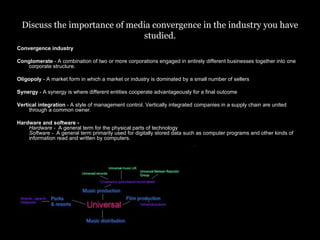 Discuss the importance of media convergence in the industry you have studied. Convergence industry Conglomerate  - A combination of two or more corporations engaged in entirely different businesses together into one corporate structure. Oligopoly  - A market form in which a market or industry is dominated by a small number of sellers  Synergy  - A synergy is where different entities cooperate advantageously for a final outcome Vertical integration  - A style of management control. Vertically integrated companies in a supply chain are united through a common owner. Hardware and software -  Hardware -   A general term for the physical parts of technology  Software -   A general term primarily used for digitally stored data such as computer programs and other kinds of information read and written by computers.  