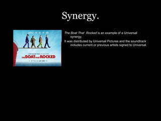 Synergy. The Boat That  Rocked  is an example of a Universal synergy. It was distributed by Universal Pictures and the soundtrack includes current or previous artists signed to Universal.  
