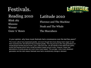 Festivals. Reading 2010  Blink 182 Klaxons Weezer  Guns ‘n’ Roses In your opinion, why have music festivals had a renaissance over the last few years?   The music culture has progressed greatly, and even though fans have always been eager to see their musicians live, the demand has increased greatly. This may be due to the new generations of social groups formed around music. Emo, indie and chav  are all hybrids of the well known goths, punks and townies which had a small foundation based around music, however, these new generations of social groups are much more music based. This younger, more music obsessed generation are the main reason festivals have had a revolutionary change in demand.   Latitude 2010 Florence and The Machine Noah and The Whale The Maccabees  