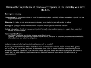 Discuss the importance of media convergence in the industry you have studied. Convergence industry Conglomerate  - A combination of two or more corporations engaged in entirely different businesses together into one corporate structure. Oligopoly  - A market form in which a market or industry is dominated by a small number of sellers  Synergy  - A synergy is where different entities cooperate advantageously for a final outcome Vertical integration  - A style of management control. Vertically integrated companies in a supply chain are united through a common owner. Hardware and software -  Hardware -   A general term for the physical parts of technology  Software -   A general term primarily used for digitally stored data such as computer programs and other kinds of information read and written by computers.  Media convergence is the key to exploiting artists as much as possible!  As already mentioned, Universal have made their music available on the internet, mobile phones, films,  games and of course, TV. This is very important, as without the other forms of media, the artists would definitely not be where they are today. People like to be interactive, which is another reason why media convergence is important – people don’t go out and buy physical music anymore, they just ‘happen to come across it’ in a film, game or Myspace advert. 