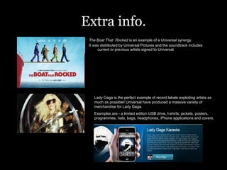 Extra info. The Boat That  Rocked  is an example of a Universal synergy. It was distributed by Universal Pictures and the soundtrack includes current or previous artists signed to Universal.  Lady Gaga is the perfect example of record labels exploiting artists as much as possible! Universal have produced a massive variety of merchandise for Lady Gaga. Examples are - a limited edition USB drive, t-shirts, jackets, posters, programmes, hats, bags, headphones, iPhone applications and covers.  