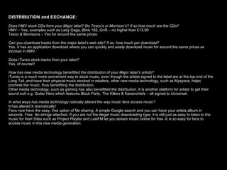 DISTRIBUTION and EXCHANGE:   Does HMV stock CDs from your Major label? Do Tesco’s or Morrison’s? If so how much are the CDs? HMV – Yes, examples such as Lady Gaga, Blink 182, GnR – no higher than £13.99 Tesco & Morrisons – Yes for around the same prices.  Can you download tracks from the major label’s web site? If so, how much per download? Yes. It has an application download where you can quickly and easily download music for around the same prices as stocked in HMV. Does iTunes stock tracks from your label?  Yes, of course!! How has new media technology benefitted the distribution of your Major label’s artists? iTunes is a much more convenient way to stock music, even though the artists signed to the label are at the top end of the Long Tail, and have their physical music stocked in retailers, other new media technology, such as Myspace, helps promote the music, thus benefitting the distribution.  Other media technology, such as gaming has also benefitted the distribution. It is another platform for artists to get their sound out! e.g. Guitar Hero which features Block Party, The Killers & Kaiserchiefs – all signed to Universal.  In what ways has media technology radically altered the way music fans access music? It has altered It dramatically! Fans now have the easy, free option of file sharing. A simple Google search and you can have your artists album in seconds. Free. No strings attached. If you are not the illegal music downloading type, it is still just as easy to listen to the music for free! Sites such as Project Playlist and LastFM let you stream music online for free -It is so easy for fans to access   music in this new media generation.  