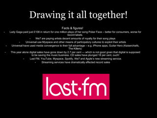 Drawing it all together! Facts & figures! Lady Gaga paid just £108 in return for one million plays of her song Poker Face – better for consumers, worse for record labels.  We7 are paying artists decent amounts of royalty for their song plays Universal use Myspace and other means of participatory cultures to exploit their artists Universal have used media convergence to their full advantage – e.g. iPhone apps, Guitar Hero (Kaiserchiefs, The Killers)  This year alone digital sales have gone down by 2.7 per cent — which is not good given that digital is supposed to be saving the music business. CD sales have plunged 18 per cent, ouch! Last FM, YouTube, Myspace, Spotify, We7 and Apple’s new streaming service. Streaming services have dramatically effected record sales 