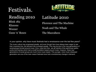 Festivals. Reading 2010  Blink 182 Klaxons Weezer  Guns ‘n’ Roses In your opinion, why have music festivals had a renaissance over the last few years?   The music culture has progressed greatly, and even though fans have always been eager to see their musicians live, the demand has increased greatly. This may be due to the new generations of social groups formed around music. Emo, indie and chav  are all hybrids of the well known goths, punks and townies which had a small foundation based around music, however, these new generations of social groups are much more music based. This younger, more music obsessed generation are one of the main reason festivals have had a revolutionary change in demand.   Latitude 2010 Florence and The Machine Noah and The Whale The Maccabees  