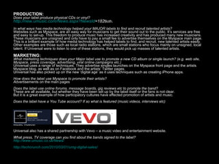 PRODUCTION: Does your label produce physical CDs or vinyl? http:// new.umusic.com/News.aspx?NewsId =182 Both.   In what ways has media technology helped your MAJOR labels to find and recruit talented artists? Websites such as Myspace, are an easy way for musicians to get their sound out to the public. It’s services are free and easy to set-up. This freedom to produce music has increased creativity and has produced many new musicians. These musicians are unsigned and only have to pay a small fee to advertise themselves on the Myspace main page. This is a brilliant example of how media technology has helped labels to find, and recruit, new talented artists easily.  Other examples are those such as local radio stations, which are small stations who focus mainly on unsigned, local talent. If Universal were to listen to one of these stations, they would pick up masses of talented artists.   MARKETING:  What marketing techniques does your Major label use to promote a new CD album or single launch? (e.g. web site, Myspace, press coverage, advertising, viral online campaigns etc.) Universal uses a range of techniques. They advertise singles launches on the Myspace front page and the artists Myspace blog, as well as on Facebook and the artists’ Twitter pages.  Universal has also picked up on the new ‘digital age’ as it uses techniques such as creating iPhone apps . How does the label use Myspace to promote their artists? A dvertisements on the main pages Does the label use online forums, message boards, gig reviews etc to promote the band? These are all available, but whether they have been set up by the label itself or the fans is not clear. But it is a great example of how participatory cultures have effected promotion of artists and music. Does the label have a You Tube account? If so what is featured (music videos, interviews etc) Music videos! Universal also has a shared partnership with Vevo – a music video and entertainment website. What press, TV coverage can you find about the bands signed to the label? http://www.umusic.co.uk/News/ http://techcrunch.com/2010/03/01/umg-digital-sales/   