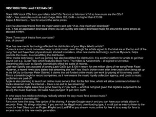 DISTRIBUTION and EXCHANGE:   Does HMV stock CDs from your Major label? Do Tesco’s or Morrison’s? If so how much are the CDs? HMV – Yes, examples such as Lady Gaga, Blink 182, GnR – no higher than £13.99 Tesco & Morrisons – Yes for around the same prices.  Can you download tracks from the major label’s web site? If so, how much per download? Yes. It has an application download where you can quickly and easily download music for around the same prices as stocked in HMV. Does iTunes stock tracks from your label?  Yes, of course!! How has new media technology effected the distribution of your Major label’s artists? iTunes is a much more convenient way to stock music, even though the artists signed to the label are at the top end of the Long Tail, and have their physical music stocked in retailers, other new media technology, such as Myspace, helps promote the music, thus benefitting the distribution.  Other media technology, such as gaming has also benefitted the distribution. It is another platform for artists to get their sound out! e.g. Guitar Hero which features Block Party, The Killers & Kaiserchiefs – all signed to Universal.  Streaming sites such as Spotify dramatically effect the sales of records. Last year Spotify was accused of paying Lady GaGa just £108 in return for one million plays of her song Poker Face! However, a recent news story states that streaming site We7 has ‘ finally broken even after three years after being set up in the UK by co-founder Peter Gabriel, it claims that ad-funded online music can work by paying all its running costs’ This is a breakthrough for record companies, as it now means the music royalty collection agency, and costs to music publishers are paid off! Apple is also planning to launch an online music service that, for the first time, which will allow customers to listen to tracks streamed over the internet – there is no end to live streaming! This year alone digital sales have gone down by 2.7 per cent — which is not good given that digital is supposed to be saving the music business. CD sales have plunged 18 per cent, ouch! In what ways has media technology radically altered the way music fans access music? It has altered It dramatically! Fans now have the easy, free option of file sharing. A simple Google search and you can have your artists album in seconds. Free. No strings attached. If you are not the illegal music downloading type, it is still just as easy to listen to the music for free! Sites such as Project Playlist and LastFM let you stream music online for free -It is so easy for fans to access   music in this new media generation.  
