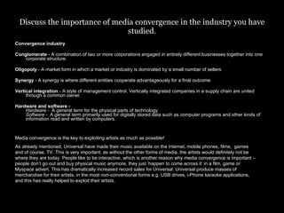 Discuss the importance of media convergence in the industry you have studied. Convergence industry Conglomerate  - A combination of two or more corporations engaged in entirely different businesses together into one corporate structure. Oligopoly  - A market form in which a market or industry is dominated by a small number of sellers  Synergy  - A synergy is where different entities cooperate advantageously for a final outcome Vertical integration  - A style of management control. Vertically integrated companies in a supply chain are united through a common owner. Hardware and software -  Hardware -   A general term for the physical parts of technology  Software -   A general term primarily used for digitally stored data such as computer programs and other kinds of information read and written by computers.  Media convergence is the key to exploiting artists as much as possible!  As already mentioned, Universal have made their music available on the internet, mobile phones, films,  games and of course, TV. This is very important, as without the other forms of media, the artists would definitely not be where they are today. People like to be interactive, which is another reason why media convergence is important – people don’t go out and buy physical music anymore, they just ‘happen to come across it’ in a film, game or Myspace advert. This has dramatically increased record sales for Universal. Universal produce masses of merchandise for their artists, in the most non-conventional forms e.g. USB drives, i-Phone karaoke applications, and this has really helped to exploit their artists. 