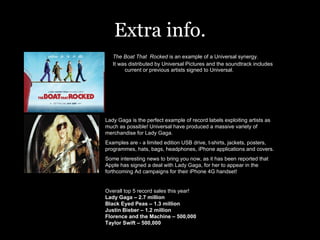 Extra info. The Boat That  Rocked  is an example of a Universal synergy. It was distributed by Universal Pictures and the soundtrack includes current or previous artists signed to Universal.  Lady Gaga is the perfect example of record labels exploiting artists as much as possible! Universal have produced a massive variety of merchandise for Lady Gaga. Examples are - a limited edition USB drive, t-shirts, jackets, posters, programmes, hats, bags, headphones, iPhone applications and covers.  Some interesting news to bring you now, as it has been reported that Apple has signed a deal with Lady Gaga, for her to appear in the forthcoming Ad campaigns for their iPhone 4G handset! Overall top 5 record sales this year! Lady Gaga – 2.7 million Black Eyed Peas – 1.3 million Justin Bieber – 1.2 million Florence and the Machine – 500,000 Taylor Swift – 500,000 