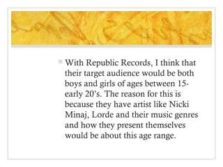 With

Republic Records, I think that
their target audience would be both
boys and girls of ages between 15early 20’s. The reason for this is
because they have artist like Nicki
Minaj, Lorde and their music genres
and how they present themselves
would be about this age range.

 