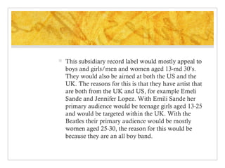 

This subsidiary record label would mostly appeal to
boys and girls/men and women aged 13-md 30’s.
They would also be aimed at both the US and the
UK. The reasons for this is that they have artist that
are both from the UK and US, for example Emeli
Sande and Jennifer Lopez. With Emili Sande her
primary audience would be teenage girls aged 13-25
and would be targeted within the UK. With the
Beatles their primary audience would be mostly
women aged 25-30, the reason for this would be
because they are an all boy band.

 
