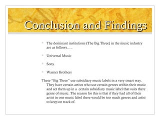 Conclusion and Findings


The dominant institutions (The Big Three) in the music industry
are as follows…..



Universal Music



Sony



Warner Brothers

These “Big Three” use subsidiary music labels in a very smart way.
They have certain artists who use certain genres within their music
and set them up in a certain subsidiary music label that suits there
genre of music. The reason for this is that if they had all of their
artist in one music label there would be too much genres and artist
to keep on track of.

 