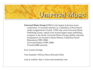 Universal Music
Universal Music Group (UMG) is the largest American music
corporation. It currently operates as a subsidiary of Paris-based
media conglomerate Vivendi. UMG also owns Universal Music
Publishing Group, which is the second largest music publishing
company in the world. Universal Music Group's global corporate
headquarters are located in Santa Monica, California.Parent
Matsushita (1990–2006)
Universal Studios (1996–2006)
Vivendi (2000–present)
Ceo: Lucian Grainge
Year founded: 1934 (as Decca Records USA)
Link to website: http://www.universalmusic.com

 