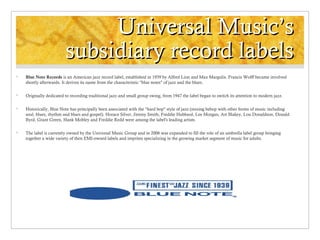 Universal Music’s
subsidiary record labels


Blue Note Records is an American jazz record label, established in 1939 by Alfred Lion and Max Margulis. Francis Wolff became involved
shortly afterwards. It derives its name from the characteristic "blue notes" of jazz and the blues.



Originally dedicated to recording traditional jazz and small group swing, from 1947 the label began to switch its attention to modern jazz.



Historically, Blue Note has principally been associated with the "hard bop" style of jazz (mixing bebop with other forms of music including
soul, blues, rhythm and blues and gospel). Horace Silver, Jimmy Smith, Freddie Hubbard, Lee Morgan, Art Blakey, Lou Donaldson, Donald
Byrd, Grant Green, Hank Mobley and Freddie Redd were among the label's leading artists.



The label is currently owned by the Universal Music Group and in 2006 was expanded to fill the role of an umbrella label group bringing
together a wide variety of then EMI-owned labels and imprints specializing in the growing market segment of music for adults.

 