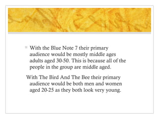 

With the Blue Note 7 their primary
audience would be mostly middle ages
adults aged 30-50. This is because all of the
people in the group are middle aged.

With The Bird And The Bee their primary
audience would be both men and women
aged 20-25 as they both look very young.

 