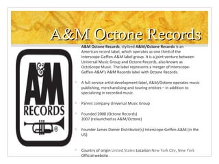 A&M Octone Records


A&M Octone Records, stylized A&M/Octone Records is an
American record label, which operates as one third of the
Interscope-Geffen-A&M label group. It is a joint venture between
Universal Music Group and Octone Records, also known as
OctoScope Music. The label represents a merger of InterscopeGeffen-A&M's A&M Records label with Octone Records.



A full-service artist development label, A&M/Octone operates music
publishing, merchandising and touring entities – in addition to
specializing in recorded music.



Parent company Universal Music Group



Founded 2000 (Octone Records)
2007 (relaunched as A&M/Octone)



Founder James Diener Distributor(s) Interscope-Geffen-A&M (in the
US)



Country of origin United States Location New York City, New York
Official website

 