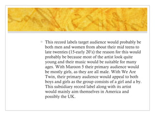 

This record labels target audience would probably be
both men and women from about their mid teens to
late twenties (15-early 20’s) the reason for this would
probably be because most of the artist look quite
young and their music would be suitable for many
ages. With Maroon 5 their primary audience would
be mostly girls, as they are all male. With We Are
Twin, their primary audience would appeal to both
boys and girls as the group consists of a girl and a by.
This subsidiary record label along with its artist
would mainly aim themselves in America and
possibly the UK.

 