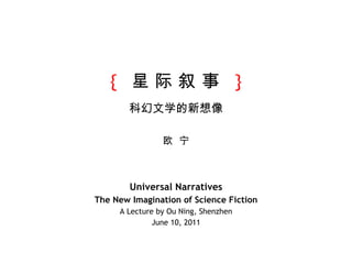 {   星 际 叙 事  } 科幻文学的新想像 欧  宁 Universal Narratives The New Imagination of Science Fiction A Lecture by Ou Ning, Shenzhen June 10, 2011 
