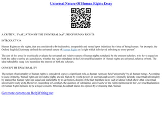 Universal Nature Of Human Rights Essay
A CRITICAL EVALUATION OF THE UNIVERSAL NATURE OF HUMAN RIGHTS
INTRODUCTION
Human Rights are the rights, that are considered to be inalienable, inseparable and vested upon individual by virtue of being human. For example, the
Oxford English Dictionary defined the universal nature of Human Rights as 'a right which is believed to belong to every person'.
The aim of this essay is to critically evaluate the universal and relative nature of human rights postulated by the eminent scholars, who have argued on
both the sides to arrive at a conclusion, whether the rights stipulated in the Universal Declaration of Human rights are universal, relative or both. The
idea behind this essay is to neutralize the interest of both the scholars.
CONCEPT OF UNIVERSALITY
The notion of universality of human rights is considered to play a significant role, as human rights are held 'universally' by all human beings. According
to Jack Donnelly, 'human rights are inviolable rights and are backed by world powers in international society'. Donnelly defends conceptual universality
by stating that human rights are equal and inalienable by its definition, despite of the fact that there is no such evidence which shows that conceptual
universality really exits. However, According to Goodhart, the question of 'substantial universality' of the rights mentioned in the Universal Declaration
of Human Rights remains to be a major concern. Whereas, Goodhart shares his opinion by expressing that, 'human
Get more content on HelpWriting.net
 