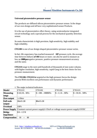 [键入文字]
                                              Shaanxi Xinshion Instruments Co.,ltd


           Universal piezoresistive pressure sensor

           The products are diffused silicon piezoresistive pressure sensor. Is the shape
           of our own design and all have very sophisticated sensor Products.

           It is the use of piezoresistive effect theory, using semiconductor integrated
           circuit technology and a special process for the mechanical quantity detection
           sensor.

           Its main characteristic is high precision, high sensitivity, high stability and
           high reliability.

           CYG101 is one of our design shaped piezoresistive pressure sensor series.

           In fact, life expectancy has reached measured 107 pressure cycle, the average
           time between failures of 105 hours or more, can also be used to measure as
           low as-100Kpanegative pressure, positive pressure measurement accuracy
           and the same.

           CYG113 range to the next until hundreds of thousands of mm water column,
           with higher resolution, high sensitivity, rapid Gang is the best choice for low
           pressure measurement.

           The CYG105, CYG115 is targeted at the high pressure forces the design
           process With excellent cost performance and dynamic performance.


            1. The major technical indicators
Model          CYG113                CYG101          CYG105              CYG115
Measuring      0-4,6,10... KPa       0—100…1000KPa   0—1,1.6…MPa         0—10,16…MPa
range
Zero output    ≤±10mv
Full scale     50mV±30﹪              80mV±30﹪
output
Overload       150%
Power Supply Constant current power supply5-12mA or voltage source power supply15VDC
Bridge         0.6—1.2 K
impedance
Compensation ﹣10℃—﹢60℃



           Web: http://xinshion.webnode.cn/        MSN:art1230gavin@hotmail.com
           Mobile: 86-13379020279 MP:86-029-83499609 /     Fax:86-029-83499609
 
