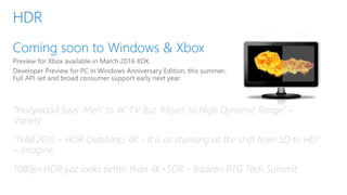 HDR SDR
“Hollywood Says ‘Meh’ to 4K TV But ‘More!’ to High Dynamic Range” –
Variety
“NAB 2015 – HDR Outshines 4K - It is as stunning as the shift from SD to HD”
– Imagine
1080p+HDR just looks better than 4K+SDR – Radeon RTG Tech Summit
 