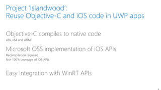 Objective-C compiles to native code
x86, x64 and ARM
Microsoft OSS implementation of iOS APIs
Recompilation required
Not 100% coverage of iOS APIs
Easy Integration with WinRT APIs
 