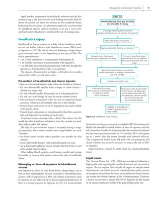 Precautions and Infection Control 9
Apply the skin preparation by rubbing the solution onto the skin
commencing at the insertion site and working outwards. Rub for
about 30 seconds and allow the solution to dry completely before
beginning the procedure. An alternative approach, recommended
for peripheral venous cannula insertion, is to use a ‘criss-cross’
approach in two directions to minimise the risk of missing areas.
Needlestick injury
Needlestick or sharps injuries are a daily risk for healthcare work-
ers and can lead to infection with bloodborne viruses (BBVs) such
as hepatitis or HIV. The risk of infection following a single sharps
(percutaneous) injury varies depending on the type of BBV. The
risk is approximately:
1 in 3 if the instrument is contaminated with hepatitis B
•
1 in 30 if the instrument is contaminated with hepatitis C
•
1 in 300 if the instrument is contaminated with HIV, though this
•
depends on the infectivity of the source patient.
The chances of transmission are higher with hollow-bore needles
compared to other types of sharp injury.
Prevention of needlestick and sharps injuries
There are a few simple rules to help reduce the incidence of injury.
Do not disassemble needles from syringes or other devices –
•
discard as a single unit.
Do not resheath needles. If essential, use a resheathing device.
•
Do not carry used sharps by hand or pass to another person.
•
Discard sharps immediately after use into an approved sharps
•
container (which you should take with you to the bedside).
Ensure sharps containers are of an appropriate size and available
•
at the points of use.
Ensure sharps containers are closed securely when three-quarters
•
full, and disposed of according to local policy.
Peripheral venous cannulae with a device that closes over the
needle tip after it has been withdrawn from the cannula are avail-
able, and provide a safe option.
The risk of a percutaneous injury is increased during a surgi-
cal procedure when suture needles and scalpel blades are used.
Therefore:
use blunt suture needles where possible (not suitable for skin
•
sutures)
ensure that needle holders with needle tip guards are used
•
use a disposable scalpel or ensure a blade removal device is used
•
at the end of the procedure.
When taking blood samples, avoid using a needle and syringe
if possible. A vacuum tube system reduces the risk of needlestick
injury.
Managing accidental exposure to bloodborne
viruses
Any exposure to blood or body fluids from a sharps injury, cut or
bite, or from splashing into the eyes or mouth or onto broken skin,
carries a risk of exposure to a BBV. All of these occurrences must
be reported to, and followed up by, the occupational health team. If
there is a strong suspicion of exposure to HIV, it is recommended
that antiretroviral post-exposure prophylaxis (PEP) is commenced.
Ideally this should be started within an hour of exposure and the
full course lasts 4 weeks. In situations when the treatment is delayed
but the source person proves to be HIV positive, PEP can be given
up to 2 weeks after the injury (though with reduced efficacy).
The occupational health team will assess the circumstances and
decide whether any action is necessary to reduce the risk of HIV
or hepatitis.
Figure 3.4 shows what to do in the event of a needlestick/sharps
injury.
Legal issues
The Human Tissue Act (HTA) 2004 was introduced following a
high-profile case regarding the unethical removal and retention of
organs. The act requires that virtually all organs or samples taken
from humans can only be tested or stored with the explicit consent
of the person from whom they were taken. Failure to obtain consent
can render the offender open to a fine or imprisonment. Therefore
a doctor may not test a patient for HIV or hepatitis for the benefit
of an injured healthcare worker if the patient refuses the test.
Figure 3.4 Needlestick injury protocol.
If blood or body fluids splash
into the eyes,irrigate with cold water
If blood or body fluids splash
into the mouth,do not swallow.
Rinse out several times with cold
water
In the cases of an injury
from a clean or unused instrument
or needle,no further
action is necessary
If the injury is from a used needle
or instrument,risk assessment
should be carried out with the
microbiologist,infection control
doctor or consultant for
communicable diseases.
FIRST AID
Immediately stop what you are doing
and attend to the injury
Encourage bleeding of the wound by
applying gentle pressure (do not suck the wound)
Wash well under running water
Apply a waterproof dressing as necessary
Report the incident to your occupational
health department,or emergency department
and your manager
Complete an accident form
CONSENT IS REQUIRED IF A
PATIENT’S BLOOD NEEDS
TO BE TAKEN
 