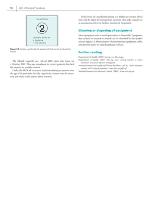 10 ABC of Practical Procedures
The Mental Capacity Act (MCA) 2005 came into force on
1 October 2007. This was introduced to protect patients that lack
the capacity to provide consent.
Under the MCA, all treatment decisions relating to patients over
the age of 16 years who lack the capacity to consent must be neces-
sary and made in the patient’s best interests.
Figure 3.5 Symbol used to identify equipment that cannot be cleaned or
reused.
DO NOT REUSE
Synonyms for this are:
• Single-use
• Use only once
In the event of a needlestick injury to a healthcare worker, blood
may only be taken for testing from a patient who lacks capacity or
is unconscious if it is in the best interests of the patient.
Cleaning or disposing of equipment
Most equipment used in sterile procedures is disposable.Equipment
that cannot be cleaned or reused can be identified by the symbol
seen in Figure 3.5.Please dispose of contaminated equipment safely,
and prevent injury to other healthcare workers.
Further reading
Department of Health. (2005) Saving Lives Campaign.
Department of Health. (2003) Winning ways: working together to reduce
healthcare associated infection in England.
National Institute for Health and Clinical Excellence (NICE). (2003) Infection
control. NICE clinical guideline 2. www.nice.org.uk/cg2
National Resource for Infection Control (NRIC). www.nric.org.uk.
 