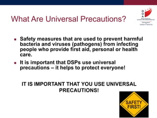  Safety measures that are used to prevent harmful
bacteria and viruses (pathogens) from infecting
people who provide first aid, personal or health
care.
 It is important that DSPs use universal
precautions – it helps to protect everyone!
IT IS IMPORTANT THAT YOU USE UNIVERSAL
PRECAUTIONS!
What Are Universal Precautions?
 