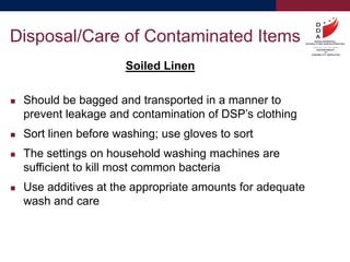 Soiled Linen
 Should be bagged and transported in a manner to
prevent leakage and contamination of DSP’s clothing
 Sort linen before washing; use gloves to sort
 The settings on household washing machines are
sufficient to kill most common bacteria
 Use additives at the appropriate amounts for adequate
wash and care
Disposal/Care of Contaminated Items
 