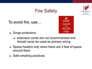 To avoid fire, use…
 Surge protectors;
 extension cords are not recommended and
should never be used as primary wiring
 Space heaters only when there are 3 feet of space
around them
 Safe smoking practices
Fire Safety
 