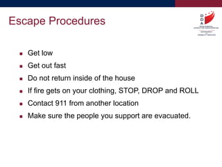  Get low
 Get out fast
 Do not return inside of the house
 If fire gets on your clothing, STOP, DROP and ROLL
 Contact 911 from another location
 Make sure the people you support are evacuated.
Escape Procedures
 