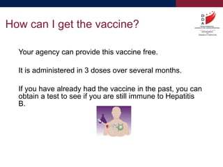 Your agency can provide this vaccine free.
It is administered in 3 doses over several months.
If you have already had the vaccine in the past, you can
obtain a test to see if you are still immune to Hepatitis
B.
How can I get the vaccine?
 