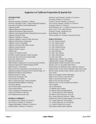 Labor Watch June 2007Page 4
ORGANIZATIONS
AFL-CIO
American Academy of Pediatrics, California
American Federation of State, County & Municipal Employees
Association of California School Administrators
California ACORN
California Alliance for Retired Americans
California Association of Older Americans
California County Superintendents Educational Services Assoc.
California Democratic Party
California Federation of Teachers
California Legislative Council for Older Americans
California School Nurses Organization
California Teachers Association
California Teamsters Public Affairs Council
California Young Democrats
California Women Lawyers
Children Now
Congress of California Seniors
Del Norte County Democratic Central Committee
Democratic Party of the San Fernando Valley
Democratic Women of Kern
Democrats of the Desert
High Schoolers Organized for Preschool Education (HOPE)
Hispanas Organized for Political Equality (HOPE)
Marin Women’s Commission
Mexican American Legal Defense and Education Fund
National Association for Advancement of Colored People, CA
National Association of Social Workers
National Council of La Raza
Owens River Democratic Club
Parents Action for Children
Placer County Democratic Central Committee
Planned Parenthood Affiliates of California
Preschool California
San Fernando Valley Young Democrats
Senior Action Network
Service Employees International Union
United Farm Workers of America
West Hollywood Democratic Club
BUSINESS COMMUNITY
Los Angeles Area Chamber of Commerce
San Francisco Chamber of Commerce
Oakland Metropolitan Chamber of Commerce
California Black Chamber of Commerce
Alameda County Hispanic Chamber of Commerce
Emeryville Chamber of Commerce
Greater El Sereno Chamber of Commerce
San Francisco Hispanic Chamber of Commerce
Saratoga Chamber of Commerce
Richard Riordan, fmr. L.A. Mayor & Education Secretary
Bruce Chizen, CEO, Adobe Systems
Eli Broad, Founder, SunAmerica, Inc.
Reed Hastings, CEO, Netflix
Sherry Lansing, fmr. President, Paramount Pictures
PUBLIC OFFICIALS
U.S. Sen. Dianne Feinstein
U.S. Sen. Barbara Boxer
U.S. Rep. Nancy Pelosi
U.S. Rep. Howard Berman
U.S. Rep. Anna G. Eshoo
U.S. Rep. Bob Filner
U.S. Rep. Jane Harman
U.S. Rep. Linda Sanchez
U.S. Rep. Pete Stark
California State Controller Steve Westly
California State Treasurer Phil Angelides
Superintendent of Public Instruction Jack O’Connell
Speaker of the CA. Assembly Fabian Nunez
District attorneys of Alameda County, Calaveras County, El
Dorado County, Fresno County, Humboldt County, Inyo County,
Merced County, Nevada County, Plumas County, San Fran-
cisco County
Mayor of Los Angeles Antonio Villaraigosa
Mayor of San Francisco Gavin Newsom
Mayor of Sacramento Heather Fargo
Mayor of San Jose Ron Gonzales
Mayor Pro Tem of San Fernando Nury Martinez
City of Capitola
City of Santa Monica
12 California State Senators
32 California State Assemblymembers
S.F. County Supervisor Ross Mirkarimi
San Mateo County Supervisor Jerry Hill
Kern County Supervisor Michael J. Rubio
Oakland City Council President Ignacio De La Fuente
L.A. County Supervisor Yvonne Burke
L.A. County Supervisor Zev Yaroslavsky
L.A. Council President Eric Garcetti
Santa Monica Mayor Robert Holbrook
Supporters of California Proposition 82 (partial list)
 