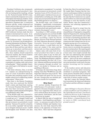June 2007 Labor Watch Page 5
Preschool California also erroneously
claimed that universal preschool’s ben-
efits are lasting and far-reaching, relying
on the Packard-funded RAND study,
which examined the disparate test scores
of European and American students. Izumi
and Yan charge that RAND made a “purely
speculative argument that ‘a connection
between sub-par, widely dispersed test
results and less-than universal early edu-
cation is at least plausible.’”
Izumi and Yan countered by citing a
2005 Goldwater Institute study that also
looked at international test scores. It ar-
rived at conclusions contrary to the Rand
study.
The Goldwater study, “Assessing Pro-
posals for Preschool and Kindergarten:
Essential Information for Parents, Taxpay-
ers and Policymakers” by Darcy Olsen,
notes that all three-and four-year-olds in
France go to preschool, and then posits
that if preschool attendance is so valu-
able, these students should outperform
American students. But French students
don’t outperform U.S. students.
“Test scores reveal that U.S. students
routinely outperform their international
counterparts in reading, math, and science
in fourth grade,’” Olsen concluded. Ameri-
cans only begin to fall behind in second-
ary school.
“The better inference, then, is not that
U.S. students are underperforming be-
cause of a lack of preschool education,
but rather that something negative at the
middle-school level is depressing student
achievement,” Olsen wrote.
Then there is the Reason Foundation
study that also analyzed the RAND
study’s claims and found them wanting.
“Is Universal Preschool Beneficial?” by
San Jose State University economists
Christopher Cardiff and Edward Stringham
was published in May 2006:
“If the RAND study was submitted in
our San Jose State University classrooms,
it would get an F,” charged Cardiff and
Stringham. The Rand study’s conclusion
that government-run preschools would
generate “between $2 and $4 in benefits
for every dollar expended” did not hold
up to stringent statistical review. Cardiff
and Stringham used “RAND’s own data
and alternative assumptions” to conclude
that government-run preschools would
“generate losses of 25 to 30 cents for ev-
ery dollar spent. And these losses are cal-
culated before including any of the addi-
tional universal preschool program costs
that RAND ignored in its analysis.”
The RAND study, note Cardiff and
Stringham, “significantly overestimates
the benefits of government-provided uni-
versal preschool and significantly under-
estimates the program’s costs.”
According to a 2005 estimate, private
preschool programs can cost from $3,000
to $18,000 a year—and sometimes even
more—according a report by Steven
Barnett, director of the National Institute
for Early Education Research at Rutgers
University. Given the record of public
school systems, it would likely cost far
more per student if the states and the
unions took over these responsibilities.
Indeed, states with some form of uni-
versal preschool have had to come up
with creative plans to pay for their pro-
grams. States like Georgia use lottery pro-
ceeds. The Oklahoma program is adminis-
tered and funded by the state’s K-12 sys-
tem. Arkansas and Missouri primarily fund
their programs through so-called “sin
taxes”—on alcohol in Arkansas and on
gambling in Missouri.
In Georgia, the state lottery brags about
helping “more than 790,000 four-year olds
begin their education early in pre-K.” But
are the funds well spent? No one can say
for sure: Georgia does not maintain per-
formance records for its program.
What Next?
It’s unclear whether Proposition 82
failed because of its advocates’ weak ar-
guments or because of taxpayer concerns.
These were magnified when ethical con-
cerns surfaced about the measure’s prin-
cipal sponsor, Rob Reiner, and the state
commission he headed.
In March 2006 the odor of scandal led
lawmakers—both Republican and Demo-
cratic—to announce an audit of the First
5 California Children and Families Com-
mission, the state body chaired by Rob
Reiner as the appointee of former Gov.
Gray Davis. There had been allegations
by State Sen. Dave Cox and state Assem-
bly Leader Dario Frommer that the Com-
mission used taxpayer dollars to promote
Proposition 82. It turned out that during
the time that the Commission was spend-
ing $23 million on a television advertising
campaign to extol the benefits of pre-
school, Reiner, then the Commission’s
chairman, was collecting signatures for
the initiative.
Reiner was forced to resign from the
Commission. The state auditor later
cleared Reiner of improperly using public
funds for Proposition 82, claiming that the
Commission’s advertismeents were within
its mission of promoting preschool edu-
cation. But the auditor did find that the
commission had violated state law by im-
properly paying one of its contractors.
Perhaps these allegations stirred Cali-
fornia voters to reconsider the arguments
for universal preschool. By requiring pub-
lic schools to provide universal preschool,
at least some voters might conclude that
the state was undermining their parental
rights and limiting their kids’ academic
options. And even the most complacent
voter could see that the requirements for
universal preschool could easily become
another recruiting tool for teachers
unions.
If the teachers unions and education
advocates are serious about increasing
enrollment in preschool programs, then
surely parents should be able to shop for
the best preschool for their children with
some form of tuition voucher system.
But don’t expect the National Educa-
tion Association, the American Federation
of Teachers and their affiliates to support
that.
James Dellinger is Executive Director
of EducationWatch and GreenWatch at
the Capital Research Center. Ivan Osorio
is Editorial Director at the Competitive
Enterprise Institute in Washington, D.C.
Jason Hybner, a Capital Research Cen-
ter intern in 2006, contributed back-
ground research.
 