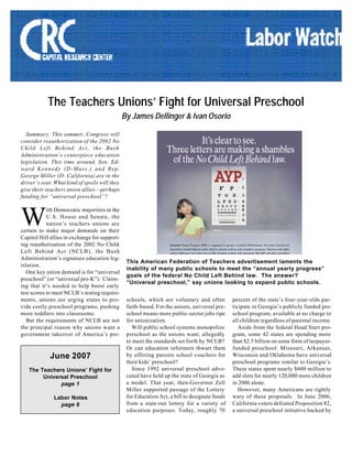 The Teachers Unions’ Fight for Universal Preschool
By James Dellinger & Ivan Osorio
Summary: This summer, Congress will
consider reauthorization of the 2002 No
Child Left Behind Act, the Bush
Administration’s centerpiece education
legislation. This time around, Sen. Ed-
ward Kennedy (D-Mass.) and Rep.
George Miller (D- California) are in the
driver’s seat. What kind of spoils will they
give their teachers union allies—perhaps
funding for “universal preschool”?
ith Democratic majorities in the
U.S. House and Senate, the
nation’s teachers unions are
certain to make major demands on their
Capitol Hill allies in exchange for support-
ing reauthorization of the 2002 No Child
Left Behind Act (NCLB), the Bush
Administration’s signature education leg-
islation.
One key union demand is for “universal
preschool” (or “universal pre-K”). Claim-
ing that it’s needed to help boost early
test scores to meet NCLB’s testing require-
ments, unions are urging states to pro-
vide costly preschool programs, pushing
more toddlers into classrooms.
But the requirements of NCLB are not
the principal reason why unions want a
government takeover of America’s pre-
June 2007
The Teachers Unions’ Fight for
Universal Preschool
page 1
Labor Notes
page 6
W
schools, which are voluntary and often
faith-based. For the unions, universal pre-
school means more public-sector jobs ripe
for unionization.
Will public school systems monopolize
preschool as the unions want, allegedly
to meet the standards set forth by NCLB?
Or can education reformers thwart them
by offering parents school vouchers for
their kids’ preschool?
Since 1992 universal preschool advo-
cated have held up the state of Georgia as
a model. That year, then-Governor Zell
Miller supported passage of the Lottery
for Education Act, a bill to designate funds
from a state-run lottery for a variety of
education purposes. Today, roughly 70
percent of the state’s four-year-olds par-
ticipate in Georgia’s publicly funded pre-
school program, available at no charge to
all children regardless of parental income.
Aside from the federal Head Start pro-
gram, some 42 states are spending more
than $2.5 billion on some form of taxpayer-
funded preschool. Missouri, Arkansas,
Wisconsin and Oklahoma have universal
preschool programs similar to Georgia’s.
These states spent nearly $600 million to
add slots for nearly 120,000 more children
in 2006 alone.
However, many Americans are rightly
wary of these proposals. In June 2006,
California voters defeated Proposition 82,
a universal preschool initiative backed by
This American Federation of Teachers advertisement laments the
inability of many public schools to meet the “annual yearly progress”
goals of the federal No Child Left Behind law. The answer?
“Universal preschool,” say unions looking to expand public schools.
 