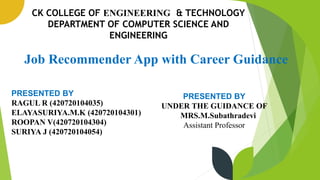 1
CK COLLEGE OF ENGINEERING & TECHNOLOGY
DEPARTMENT OF COMPUTER SCIENCE AND
ENGINEERING
Job Recommender App with Career Guidance
PRESENTED BY
RAGUL R (420720104035)
ELAYASURIYA.M.K (420720104301)
ROOPAN V(420720104304)
SURIYA J (420720104054)
PRESENTED BY
UNDER THE GUIDANCE OF
MRS.M.Subathradevi
Assistant Professor
 