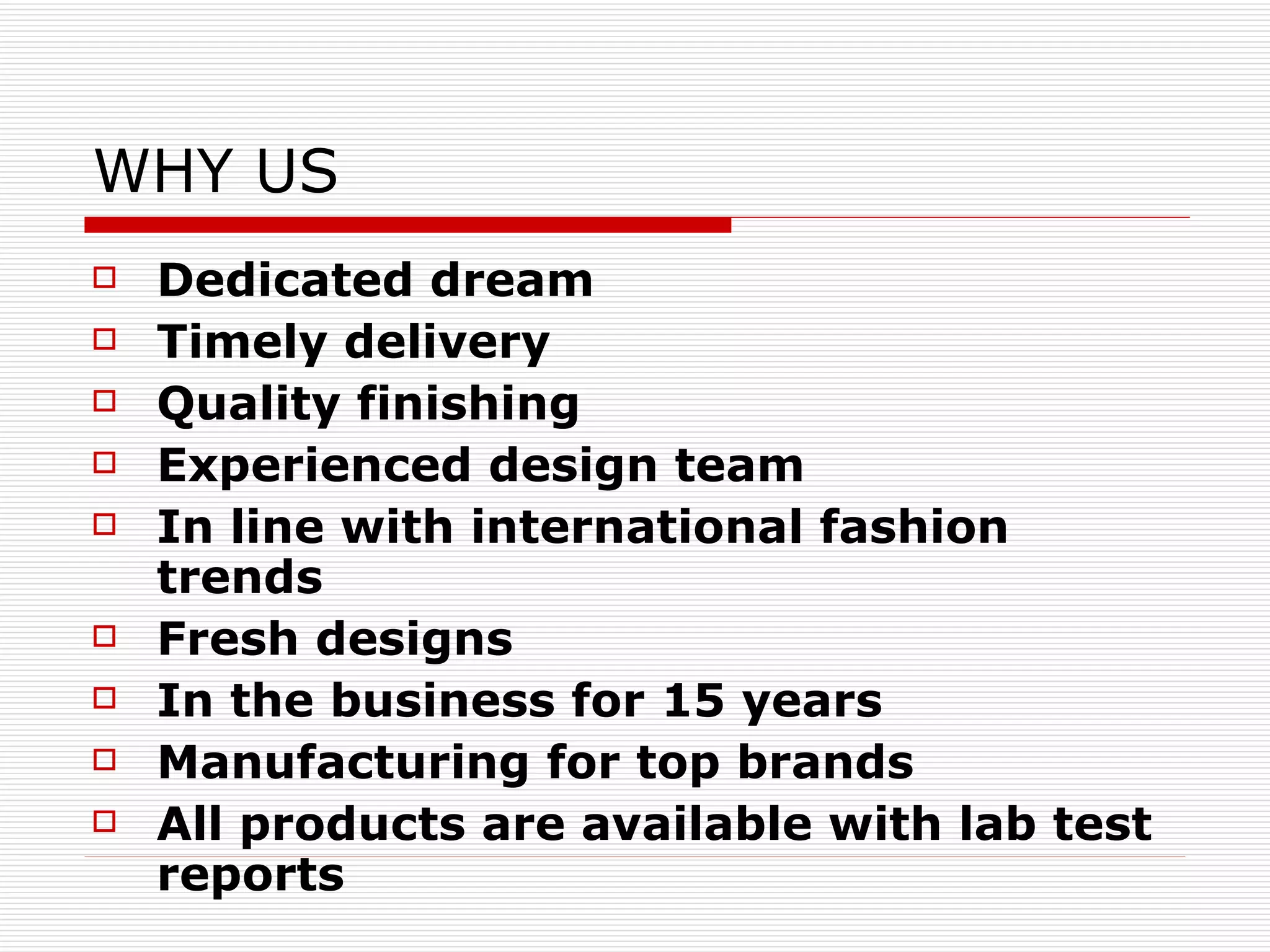 WHY US Dedicated dream Timely delivery Quality finishing  Experienced design team In line with international fashion trends Fresh designs In the business for 15 years Manufacturing for top brands All products are available with lab test reports 