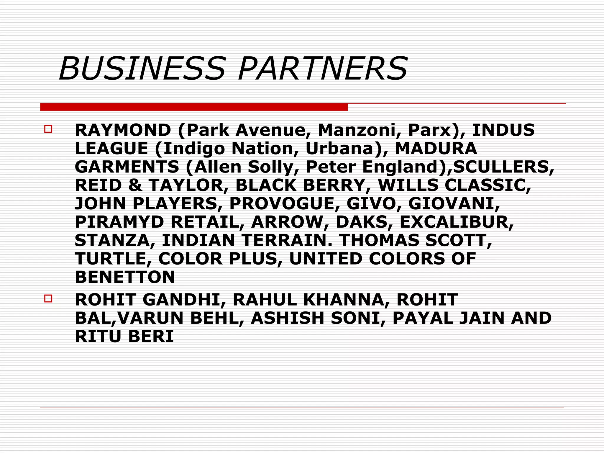 BUSINESS PARTNERS RAYMOND (Park Avenue, Manzoni, Parx), INDUS LEAGUE (Indigo Nation, Urbana), MADURA GARMENTS (Allen Solly, Peter England),SCULLERS, REID & TAYLOR, BLACK BERRY, WILLS CLASSIC, JOHN PLAYERS, PROVOGUE, GIVO, GIOVANI, PIRAMYD RETAIL, ARROW, DAKS, EXCALIBUR,  STANZA, INDIAN TERRAIN. THOMAS SCOTT, TURTLE, COLOR PLUS, UNITED COLORS OF BENETTON ROHIT GANDHI, RAHUL KHANNA, ROHIT BAL,VARUN BEHL, ASHISH SONI, PAYAL JAIN AND RITU BERI 