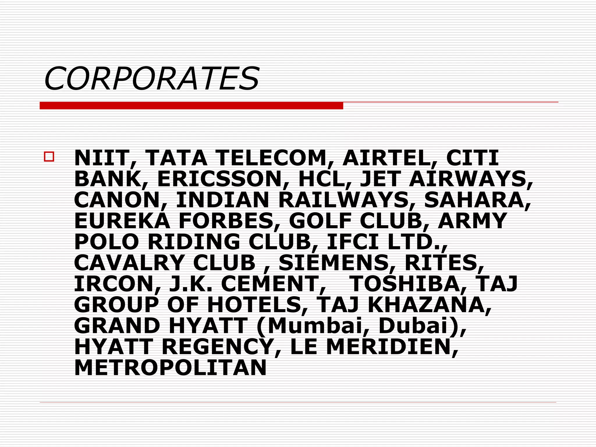 CORPORATES NIIT, TATA TELECOM, AIRTEL, CITI BANK, ERICSSON, HCL, JET AIRWAYS, CANON, INDIAN RAILWAYS, SAHARA, EUREKA FORBES, GOLF CLUB, ARMY POLO RIDING CLUB, IFCI LTD., CAVALRY CLUB , SIEMENS, RITES, IRCON, J.K. CEMENT,  TOSHIBA, TAJ GROUP OF HOTELS, TAJ KHAZANA, GRAND HYATT (Mumbai, Dubai), HYATT REGENCY, LE MERIDIEN, METROPOLITAN 