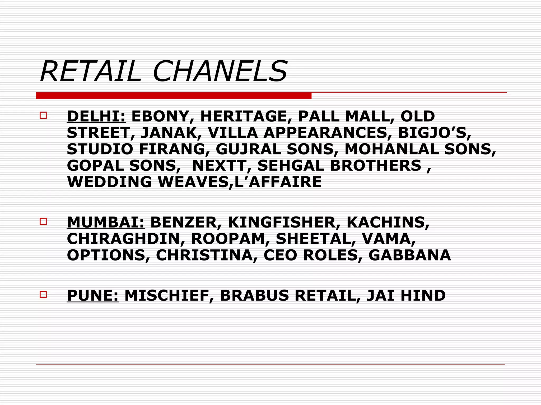 RETAIL CHANELS DELHI:  EBONY, HERITAGE, PALL MALL, OLD STREET, JANAK, VILLA APPEARANCES, BIGJO’S, STUDIO FIRANG, GUJRAL SONS, MOHANLAL SONS, GOPAL SONS,  NEXTT, SEHGAL BROTHERS ,  WEDDING WEAVES,L’AFFAIRE MUMBAI:  BENZER, KINGFISHER, KACHINS, CHIRAGHDIN, ROOPAM, SHEETAL, VAMA, OPTIONS, CHRISTINA, CEO ROLES, GABBANA PUNE:  MISCHIEF, BRABUS RETAIL, JAI HIND 