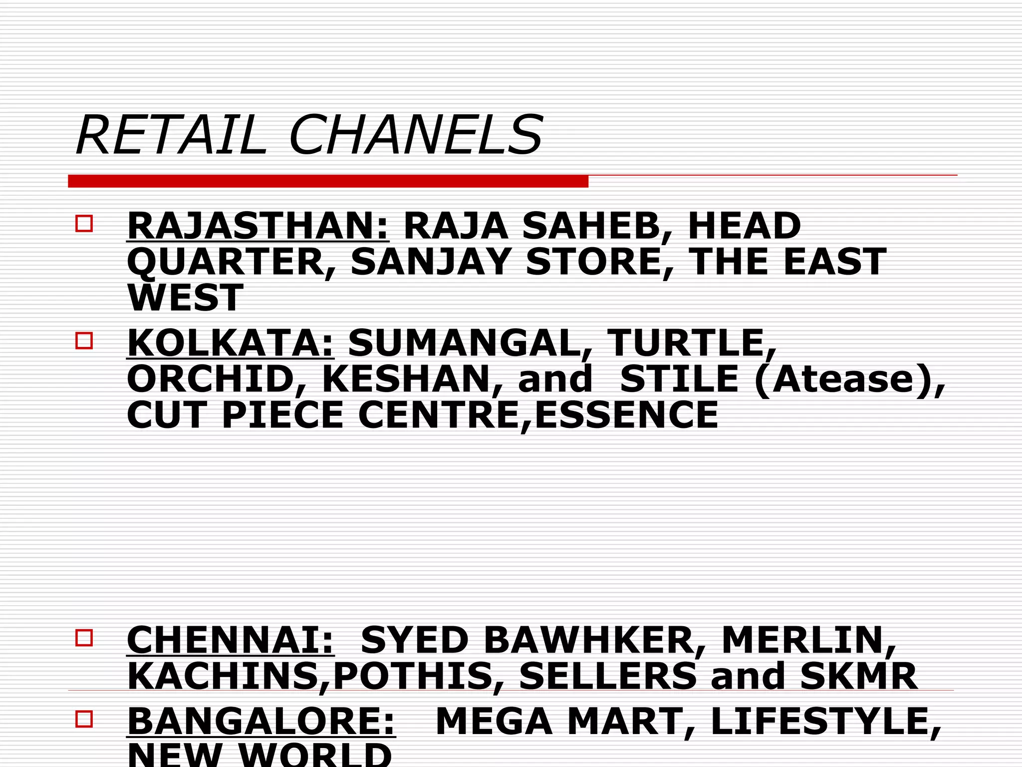 RETAIL CHANELS RAJASTHAN:  RAJA SAHEB, HEAD QUARTER, SANJAY STORE, THE EAST WEST KOLKATA:  SUMANGAL, TURTLE, ORCHID, KESHAN, and  STILE (Atease), CUT PIECE CENTRE,ESSENCE  CHENNAI:   SYED BAWHKER, MERLIN, KACHINS,POTHIS, SELLERS and SKMR BANGALORE:   MEGA MART, LIFESTYLE, NEW WORLD HYDERABAD:  NEW MEENA BAZAAR (Mebaaz) 