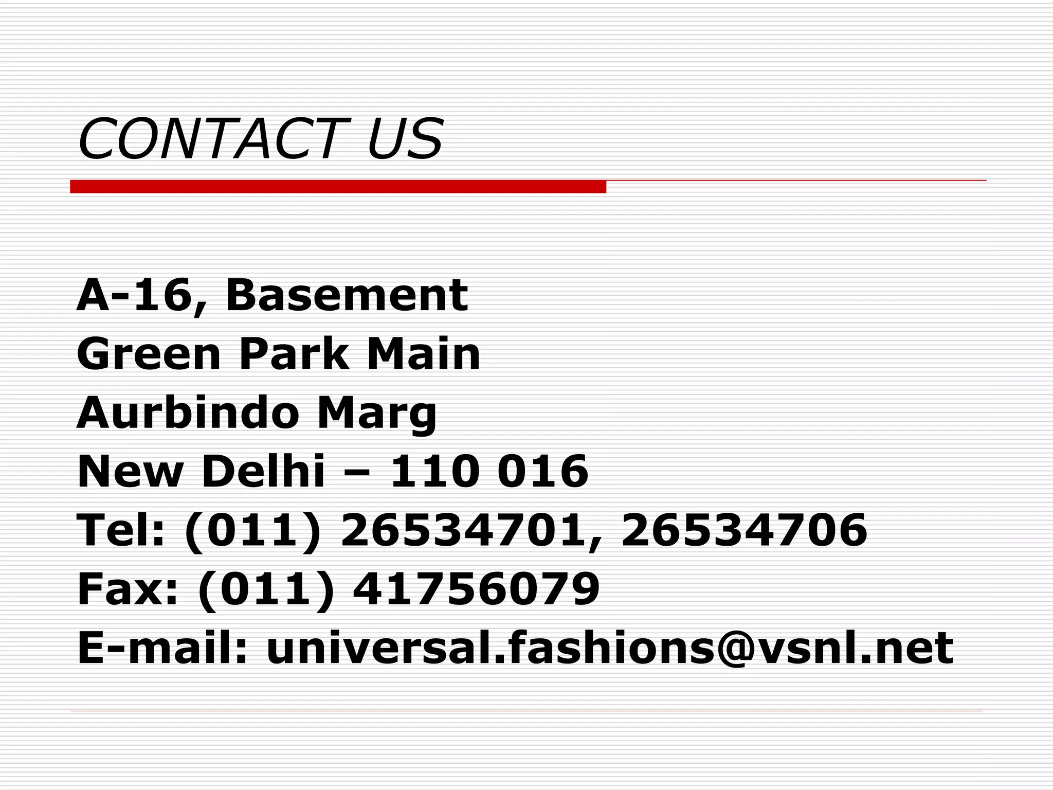 CONTACT US   A-16, Basement Green Park Main Aurbindo Marg New Delhi – 110 016 Tel: (011) 26534701, 26534706 Fax: (011) 41756079 E-mail: universal.fashions@vsnl.net 