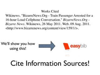 Works Cited
  Wikinews. "BizarreNews.Org - Train Passenger Arrested for a
  16-hour Loud Cellphone Conversation." BizarreNews.Org -
  Bizarre News. Wikinews, 26 May 2011. Web. 09 Aug. 2011.
  <http://www.bizarrenews.org/content/view/159/1/>.



We’ll show you how
     using this!


     Cite Information Sources!
 