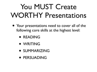 You MUST Create
WORTHY Presentations
• Your presentations need to cover all of the
  following core skills at the highest level:
    • READING
    • WRITING
    • SUMMARIZING
    • PERSUADING
 