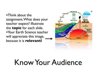 •Think about the
assignment. What does your
teacher expect? Illustrate
the topic for each slide.
•Your Earth Science teacher
will appreciate this image,
because it is relevant!




     Know Your Audience
 