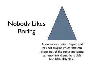 Nobody Likes
  Boring
           A volcano is conical shaped and
           has hot magma inside that can
          shoot out of the earth and cause
            atmospheric disruptions blah
                 blah blah blah blah...
 