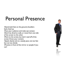 Personal Presence
•Stand, both feet on the ground, shoulders
back, head up.
•Face your audience and make eye contact.
•Don’t be afraid to walk, or move from one side
of the screen to the other.
•Point to the screen, but don’t read off of the
screen. Know your content.
•Speak clearly and at a steady pace, not too fast
but not too slowly.
•Practice in front of the mirror or people if you
can!
 